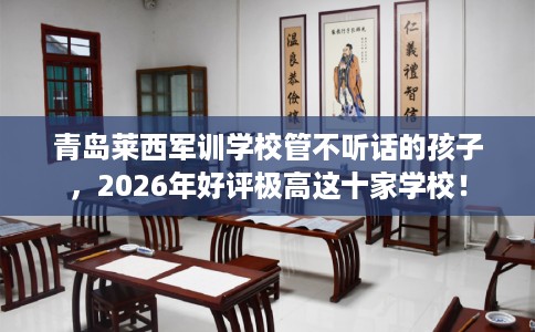 青岛莱西军训学校管不听话的孩子，2026年好评极高这十家学校！