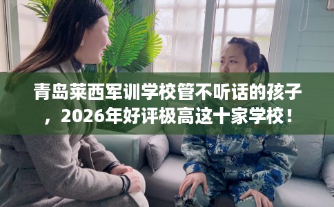 青岛莱西军训学校管不听话的孩子，2026年好评极高这十家学校！