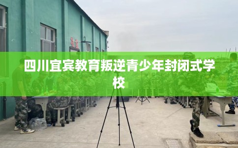 四川宜宾教育叛逆青少年封闭式学校