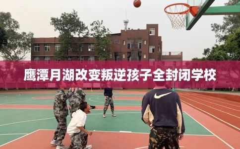 鹰潭月湖改变叛逆孩子全封闭学校