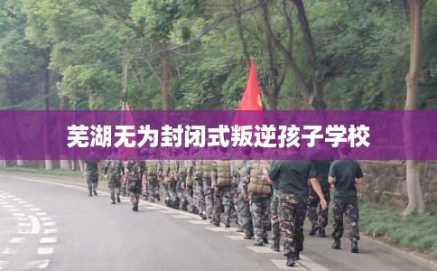 芜湖无为封闭式叛逆孩子学校
