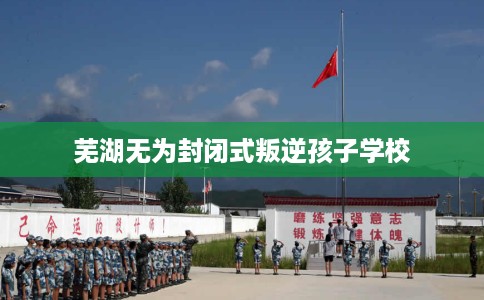 芜湖无为封闭式叛逆孩子学校