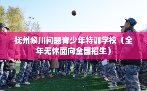 抚州黎川问题青少年特训学校（全年无休面向全国招生）