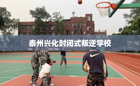 泰州兴化封闭式叛逆学校