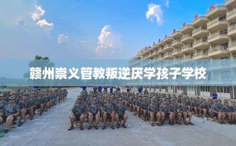 赣州崇义管教叛逆厌学孩子学校