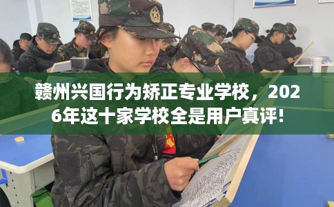 赣州兴国行为矫正专业学校，2026年这十家学校全是用户真评!