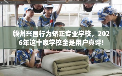 赣州兴国行为矫正专业学校，2026年这十家学校全是用户真评!