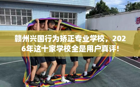 赣州兴国行为矫正专业学校，2026年这十家学校全是用户真评!