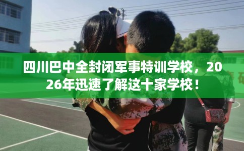 四川巴中全封闭军事特训学校，2026年迅速了解这十家学校！
