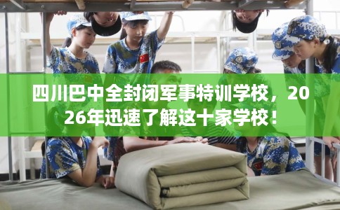 四川巴中全封闭军事特训学校，2026年迅速了解这十家学校！