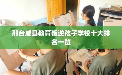 邢台威县教育叛逆孩子学校十大排名一览