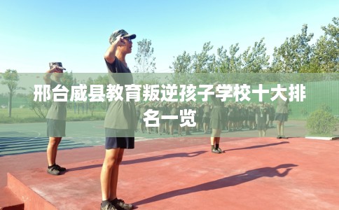 邢台威县教育叛逆孩子学校十大排名一览