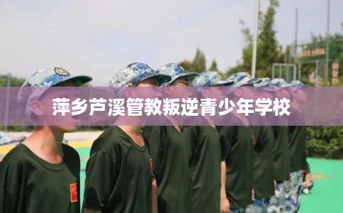 萍乡芦溪管教叛逆青少年学校