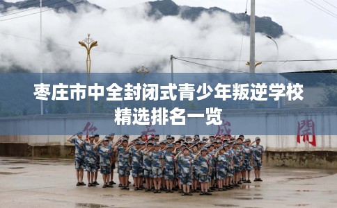 枣庄市中全封闭式青少年叛逆学校精选排名一览