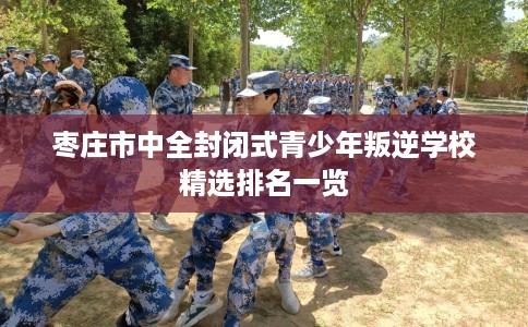 枣庄市中全封闭式青少年叛逆学校精选排名一览
