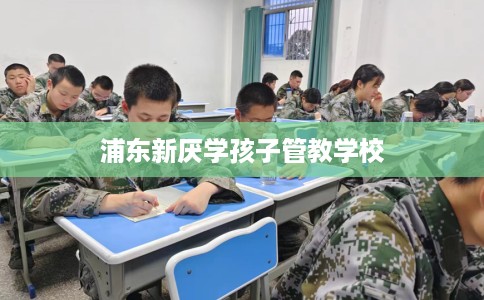 浦东新厌学孩子管教学校
