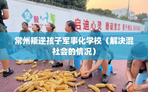 常州叛逆孩子军事化学校（解决混社会的情况）