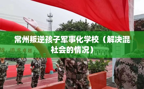 常州叛逆孩子军事化学校（解决混社会的情况）