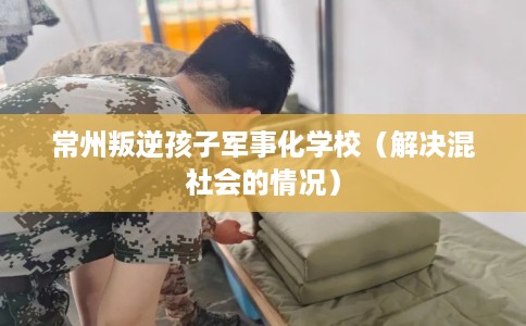 常州叛逆孩子军事化学校（解决混社会的情况）