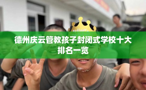 德州庆云管教孩子封闭式学校十大排名一览