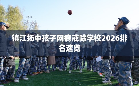 镇江扬中孩子网瘾戒除学校2026排名速览