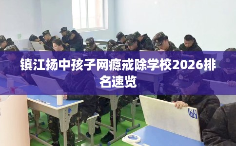 镇江扬中孩子网瘾戒除学校2026排名速览