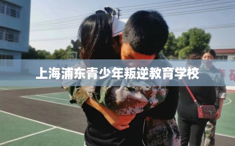 上海浦东青少年叛逆教育学校
