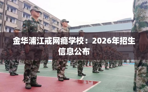 金华浦江戒网瘾学校：2026年招生信息公布