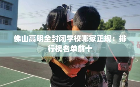 佛山高明全封闭学校哪家正规：排行榜名单前十
