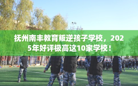 抚州南丰教育叛逆孩子学校，2025年好评极高这10家学校！