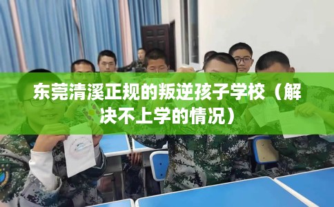 东莞清溪正规的叛逆孩子学校（解决不上学的情况）