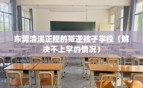 东莞清溪正规的叛逆孩子学校（解决不上学的情况）