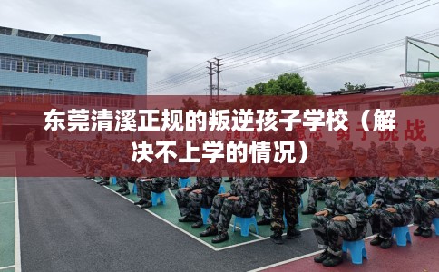 东莞清溪正规的叛逆孩子学校（解决不上学的情况）