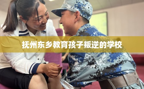 抚州东乡教育孩子叛逆的学校