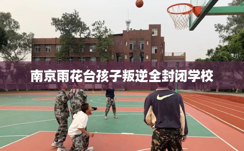 南京雨花台孩子叛逆全封闭学校