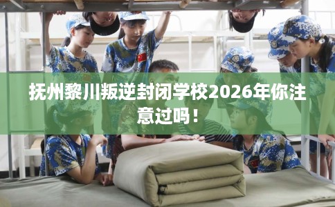 抚州黎川叛逆封闭学校2026年你注意过吗！