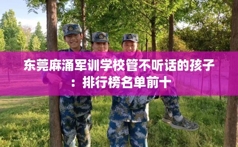 东莞麻涌军训学校管不听话的孩子：排行榜名单前十