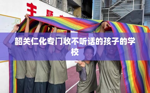 韶关仁化专门收不听话的孩子的学校