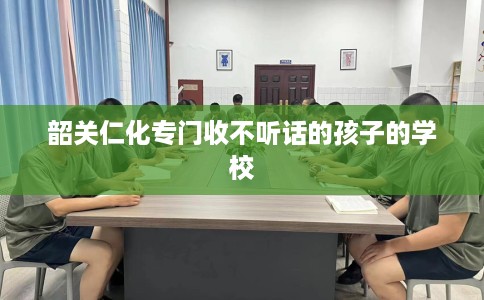 韶关仁化专门收不听话的孩子的学校