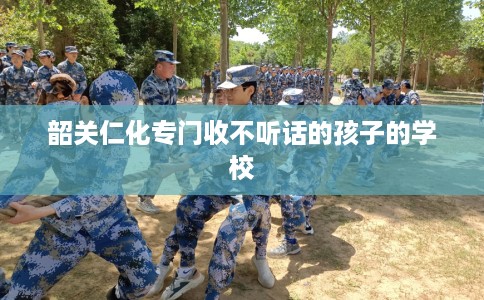 韶关仁化专门收不听话的孩子的学校