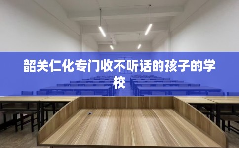 韶关仁化专门收不听话的孩子的学校