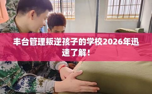 丰台管理叛逆孩子的学校2026年迅速了解！