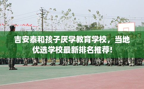 吉安泰和孩子厌学教育学校，当地优选学校最新排名推荐!