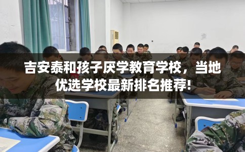 吉安泰和孩子厌学教育学校，当地优选学校最新排名推荐!
