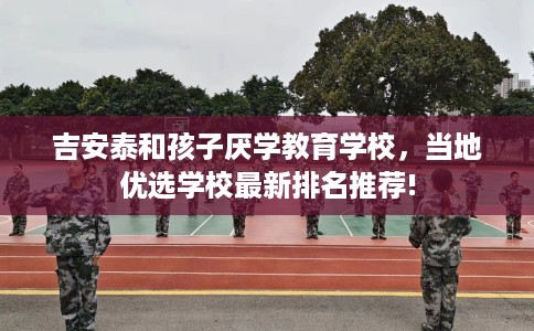 吉安泰和孩子厌学教育学校，当地优选学校最新排名推荐!