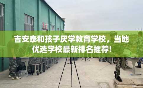 吉安泰和孩子厌学教育学校，当地优选学校最新排名推荐!