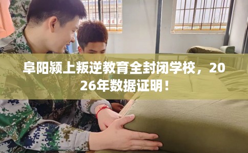 阜阳颍上叛逆教育全封闭学校，2026年数据证明！