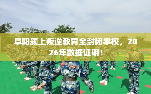 阜阳颍上叛逆教育全封闭学校，2026年数据证明！