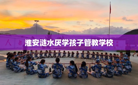 淮安涟水厌学孩子管教学校