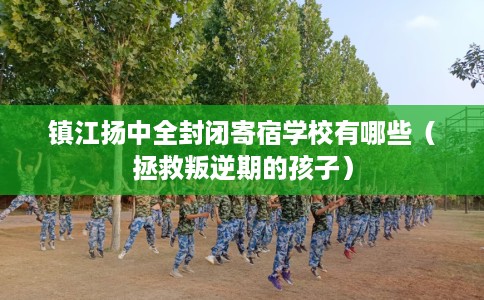 镇江扬中全封闭寄宿学校有哪些（拯救叛逆期的孩子）